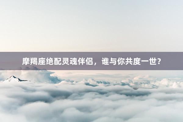 摩羯座绝配灵魂伴侣，谁与你共度一世？