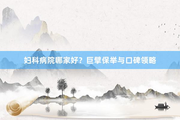 妇科病院哪家好？巨擘保举与口碑领略