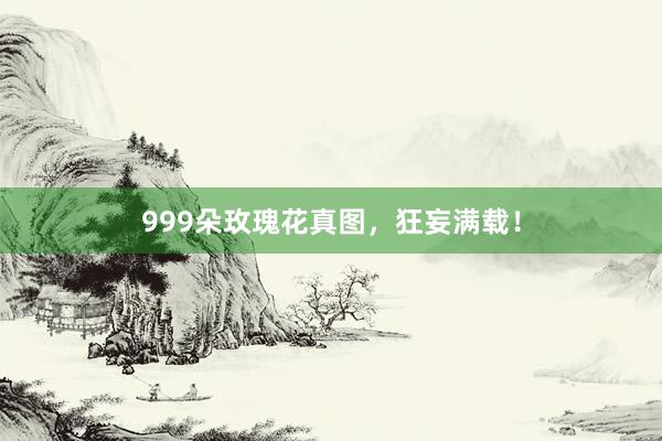 999朵玫瑰花真图，狂妄满载！