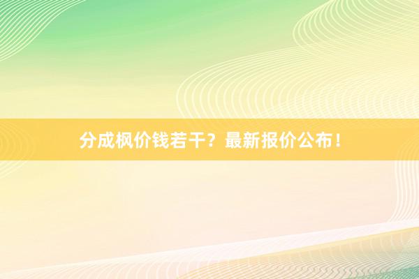 分成枫价钱若干？最新报价公布！